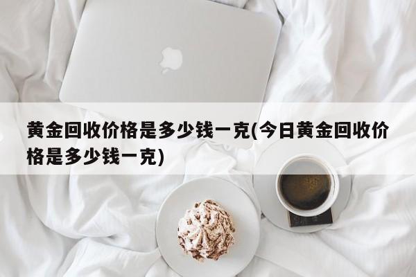 黄金回收价格是多少钱一克(今日黄金回收价格是多少钱一克)