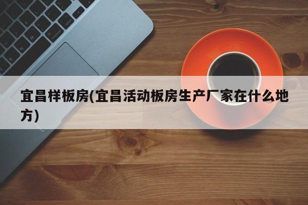 宜昌样板房(宜昌活动板房生产厂家在什么地方)