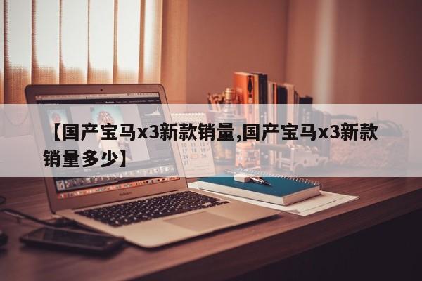 【国产宝马x3新款销量,国产宝马x3新款销量多少】