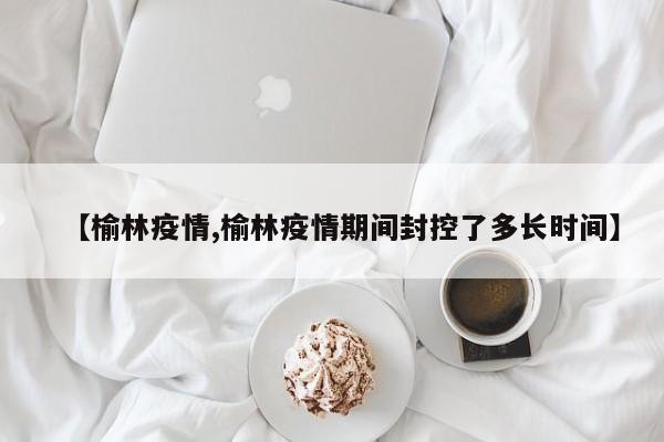 【榆林疫情,榆林疫情期间封控了多长时间】