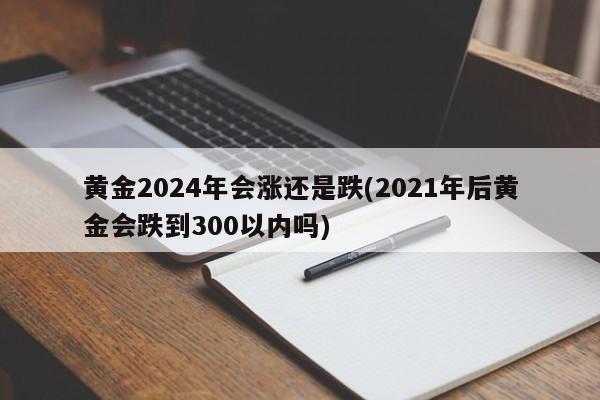 黄金2024年会涨还是跌(2021年后黄金会跌到300以内吗)