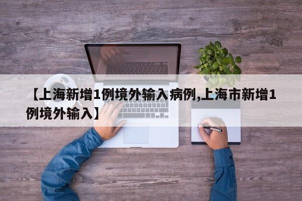 【上海新增1例境外输入病例,上海市新增1例境外输入】