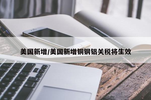 美国新增/美国新增铜钢铝关税将生效