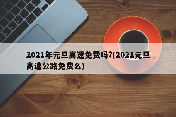2021年元旦高速免费吗?(2021元旦高速公路免费么)