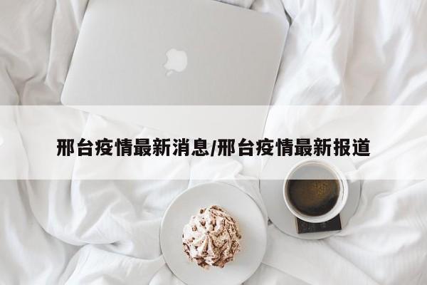 邢台疫情最新消息/邢台疫情最新报道