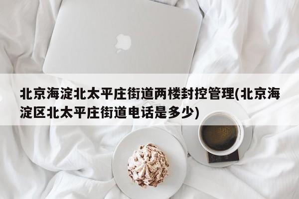 北京海淀北太平庄街道两楼封控管理(北京海淀区北太平庄街道电话是多少)