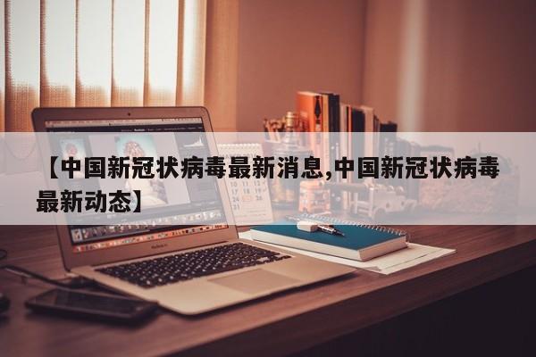 【中国新冠状病毒最新消息,中国新冠状病毒最新动态】