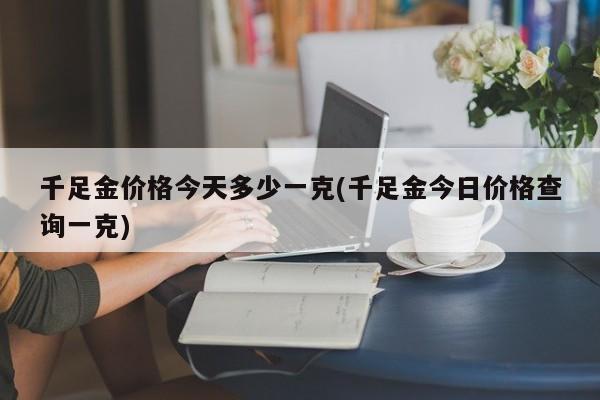 千足金价格今天多少一克(千足金今日价格查询一克)