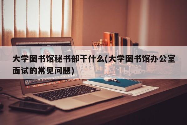 大学图书馆秘书部干什么(大学图书馆办公室面试的常见问题)