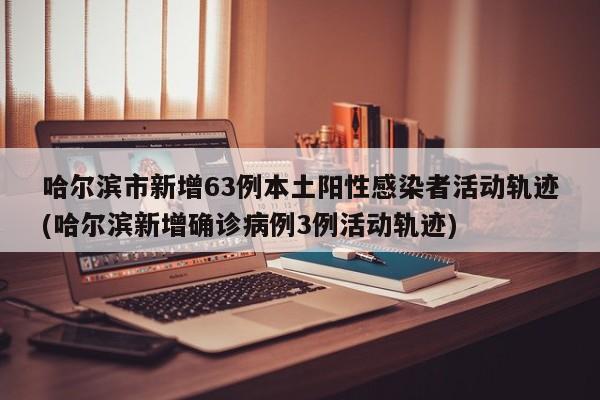 哈尔滨市新增63例本土阳性感染者活动轨迹(哈尔滨新增确诊病例3例活动轨迹)