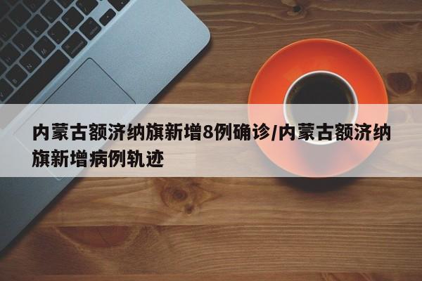 内蒙古额济纳旗新增8例确诊/内蒙古额济纳旗新增病例轨迹