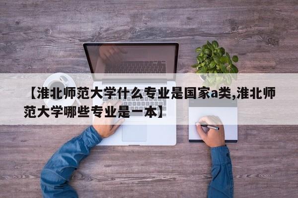 【淮北师范大学什么专业是国家a类,淮北师范大学哪些专业是一本】