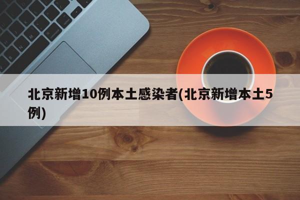 北京新增10例本土感染者(北京新增本土5例)