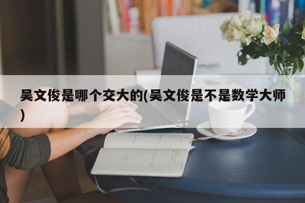 吴文俊是哪个交大的(吴文俊是不是数学大师)