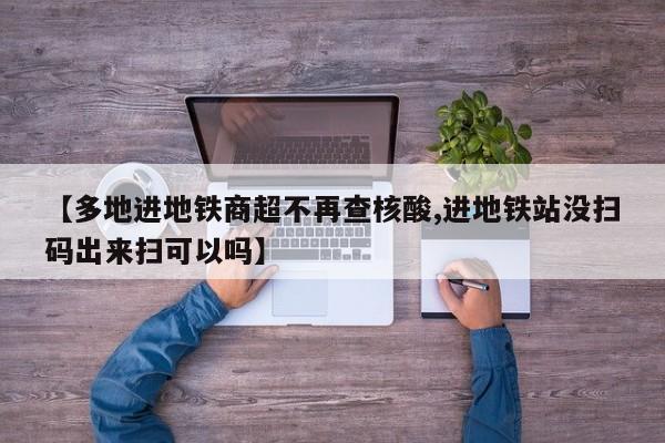【多地进地铁商超不再查核酸,进地铁站没扫码出来扫可以吗】