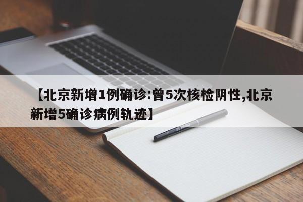 【北京新增1例确诊:曾5次核检阴性,北京新增5确诊病例轨迹】