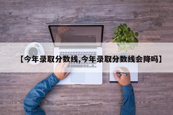 【今年录取分数线,今年录取分数线会降吗】