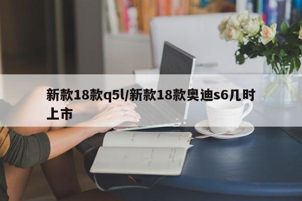 新款18款q5l/新款18款奥迪s6几时上市