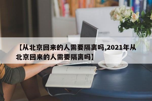 【从北京回来的人需要隔离吗,2021年从北京回来的人需要隔离吗】