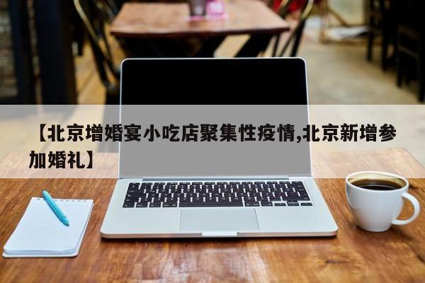 【北京增婚宴小吃店聚集性疫情,北京新增参加婚礼】