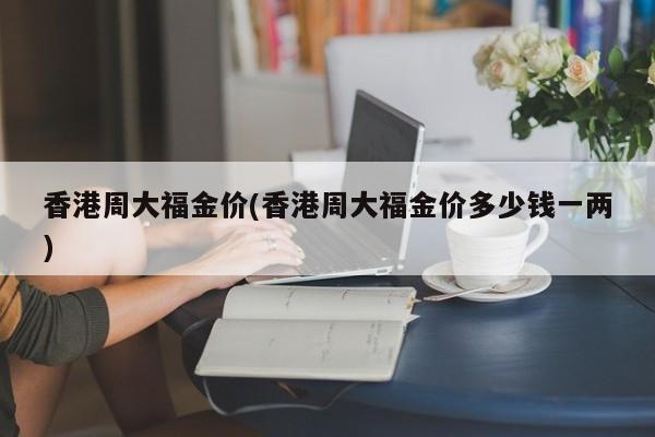 香港周大福金价(香港周大福金价多少钱一两)