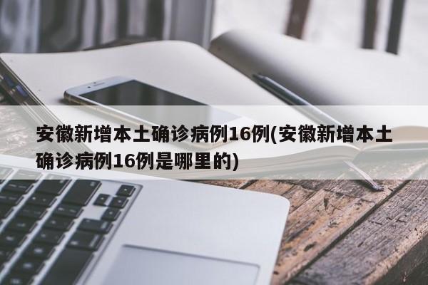 安徽新增本土确诊病例16例(安徽新增本土确诊病例16例是哪里的)