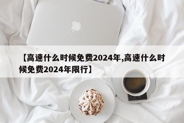 【高速什么时候免费2024年,高速什么时候免费2024年限行】