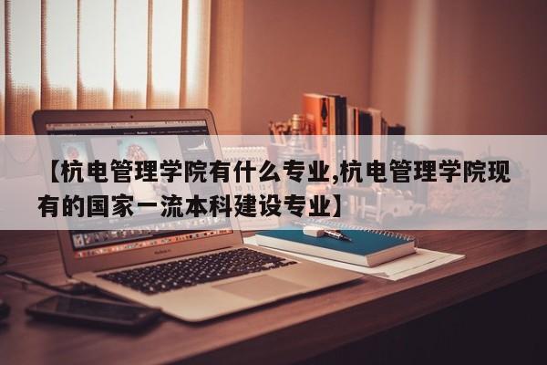 【杭电管理学院有什么专业,杭电管理学院现有的国家一流本科建设专业】