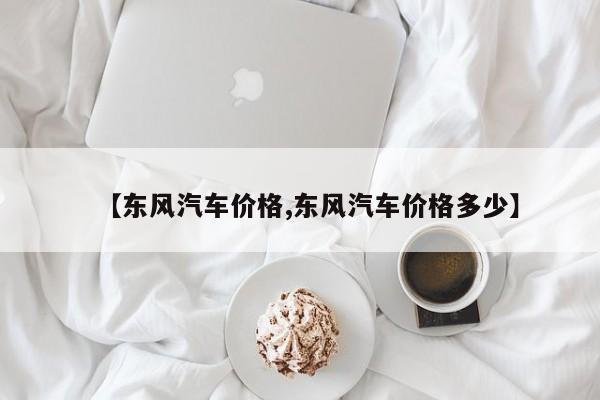 【东风汽车价格,东风汽车价格多少】