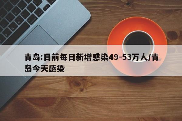 青岛:目前每日新增感染49-53万人/青岛今天感染