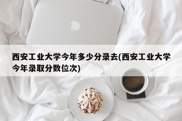 西安工业大学今年多少分录去(西安工业大学今年录取分数位次)