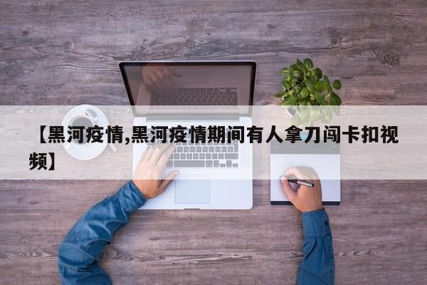 【黑河疫情,黑河疫情期间有人拿刀闯卡扣视频】