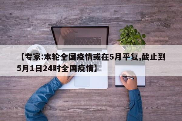 【专家:本轮全国疫情或在5月平复,截止到5月1日24时全国疫情】