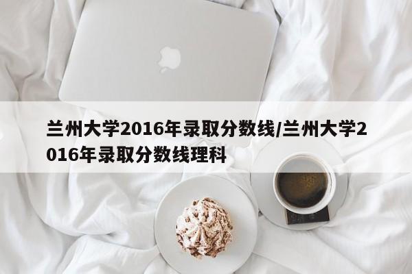 兰州大学2016年录取分数线/兰州大学2016年录取分数线理科