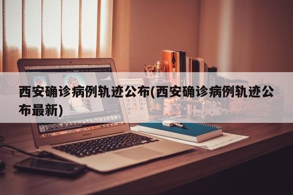 西安确诊病例轨迹公布(西安确诊病例轨迹公布最新)