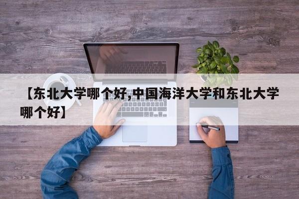 【东北大学哪个好,中国海洋大学和东北大学哪个好】