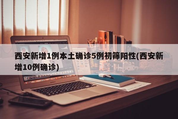西安新增1例本土确诊5例初筛阳性(西安新增10例确诊)