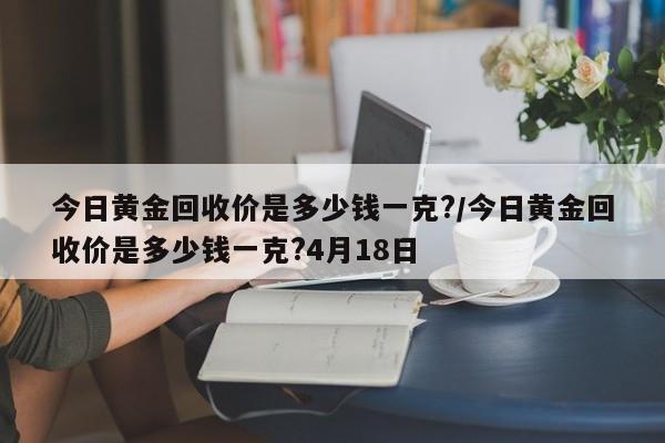 今日黄金回收价是多少钱一克?/今日黄金回收价是多少钱一克?4月18日