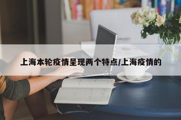 上海本轮疫情呈现两个特点/上海疫情的