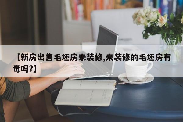 【新房出售毛坯房未装修,未装修的毛坯房有毒吗?】