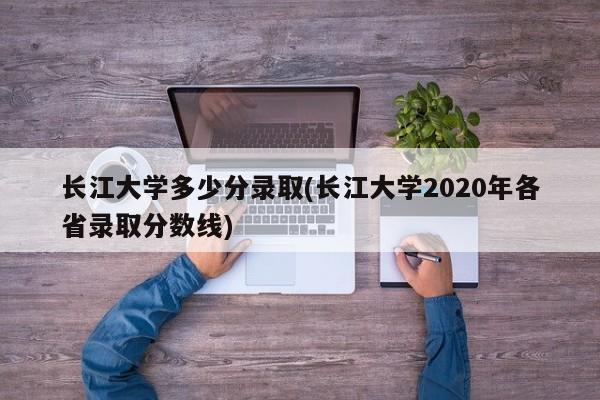 长江大学多少分录取(长江大学2020年各省录取分数线)