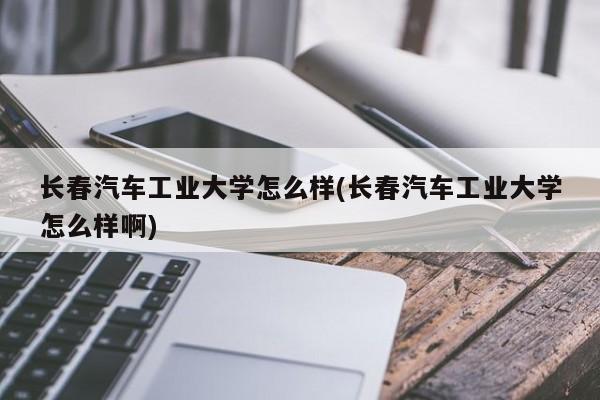 长春汽车工业大学怎么样(长春汽车工业大学怎么样啊)