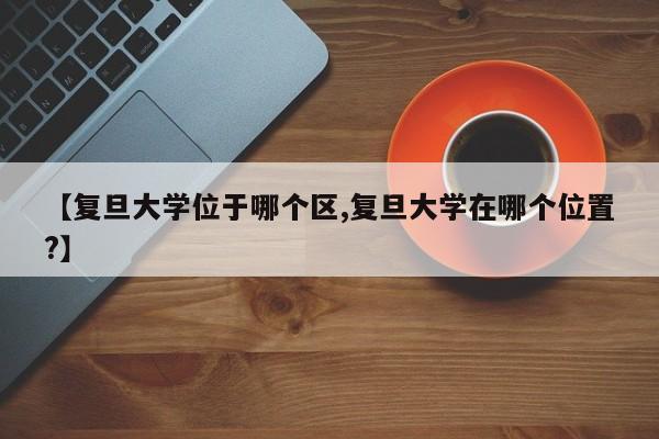 【复旦大学位于哪个区,复旦大学在哪个位置?】