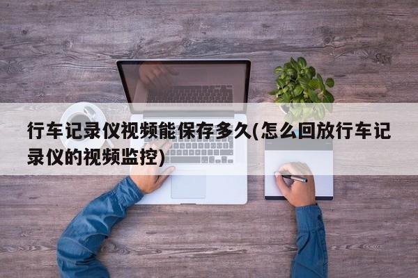 行车记录仪视频能保存多久(怎么回放行车记录仪的视频监控)