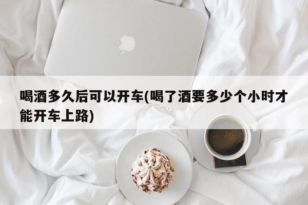 喝酒多久后可以开车(喝了酒要多少个小时才能开车上路)