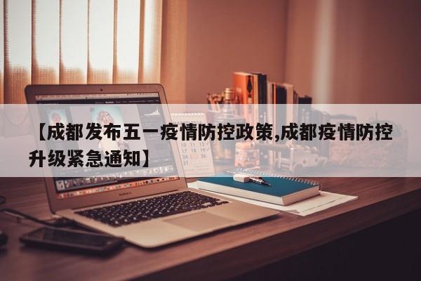 【成都发布五一疫情防控政策,成都疫情防控升级紧急通知】