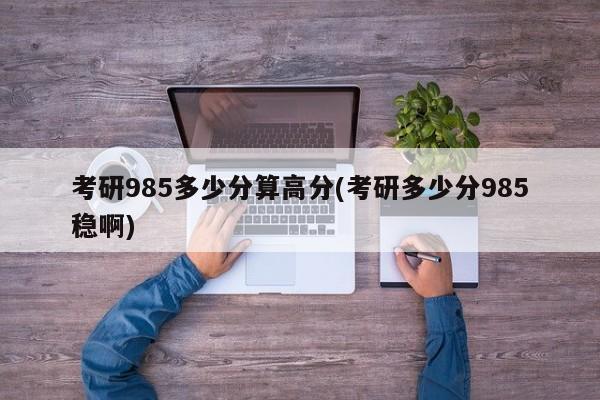 考研985多少分算高分(考研多少分985稳啊)