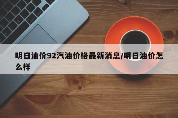 明日油价92汽油价格最新消息/明日油价怎么样