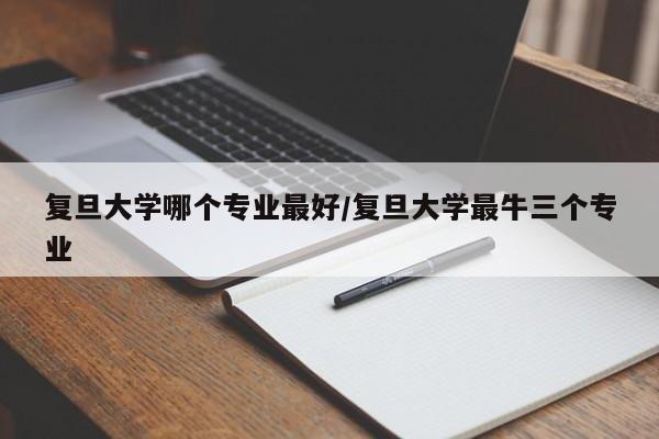 复旦大学哪个专业最好/复旦大学最牛三个专业
