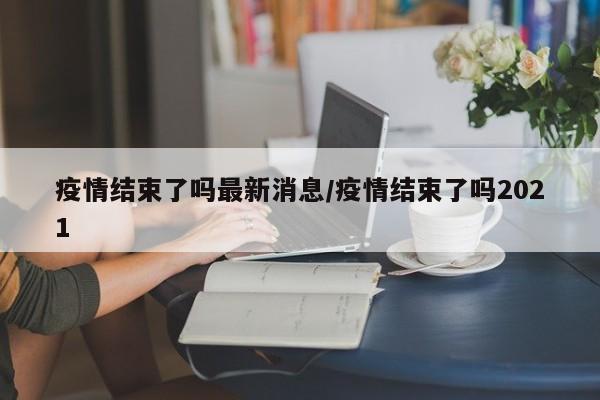 疫情结束了吗最新消息/疫情结束了吗2021